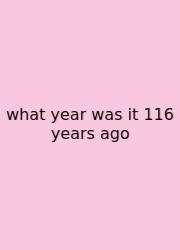 What Year Was It 116 Years Ago