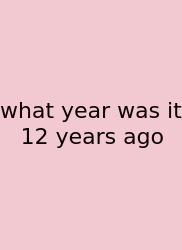 What Year Was It 12 Years Ago